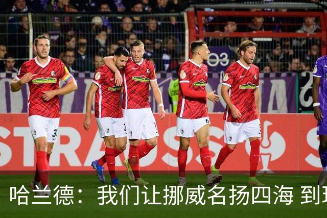 哈兰德：我们让挪威名扬四海 到现在依然觉得如梦似幻