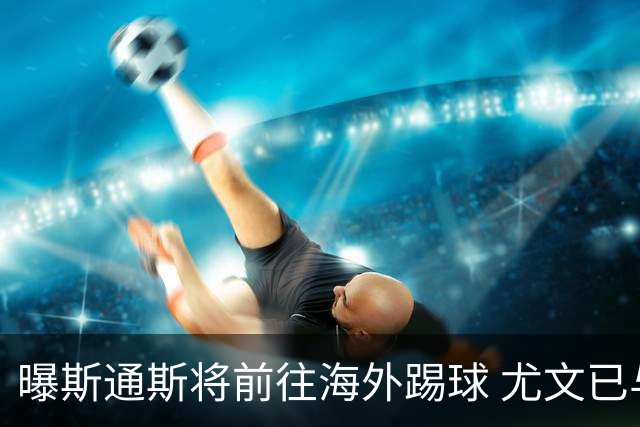 曝斯通斯将前往海外踢球 尤文已与其团队取得联系