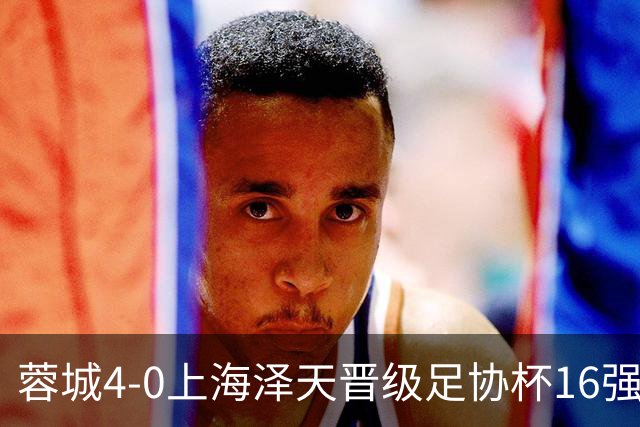 蓉城4-0上海泽天晋级足协杯16强 韦世豪双响17岁帅惟浩首秀