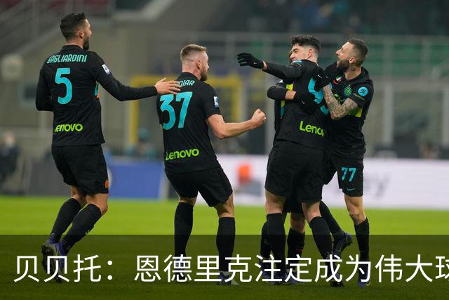 贝贝托：恩德里克注定成为伟大球员，安切洛蒂也认为他将至关重要