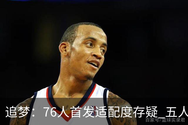 追梦：76人首发适配度存疑 五人都需要球权&同时在场并非最优解