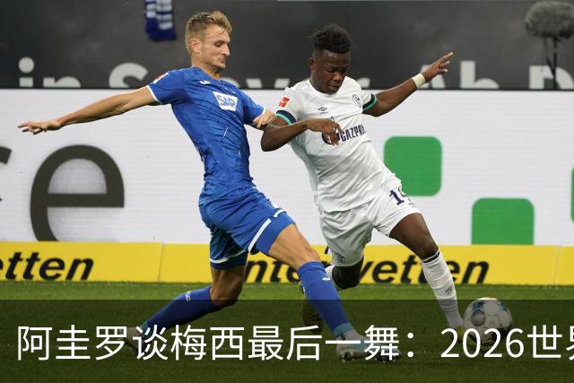 阿圭罗谈梅西最后一舞：2026世界杯后，球王早已决定告别阿根廷！