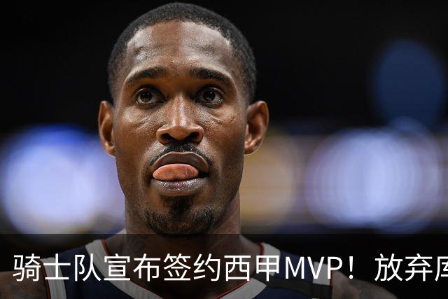 骑士队宣布签约西甲MVP！放弃库明加，仅愿提供底薪！