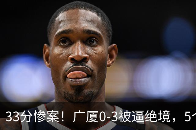 33分惨案！广厦0-3被逼绝境，5个残酷事实告诉你：怎么输的